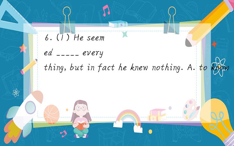 6. (1) He seemed _____ everything, but in fact he knew nothing. A. to know B. to have known C. to k