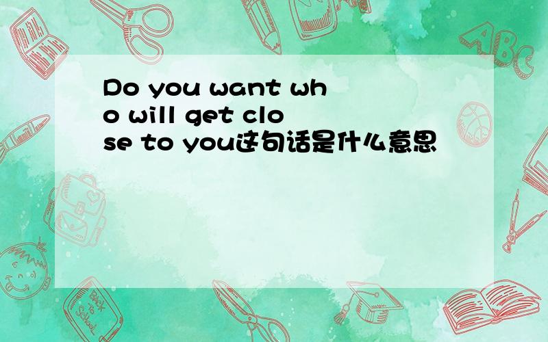 Do you want who will get close to you这句话是什么意思