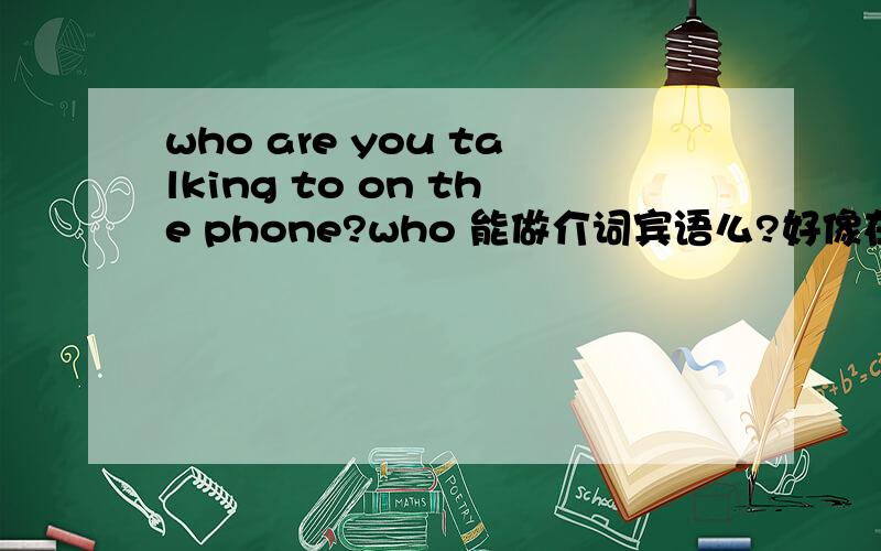 who are you talking to on the phone?who 能做介词宾语么?好像在限定从句里能做宾语 但不能做介词宾语吧?on the phone在地点状语还是方式状语?