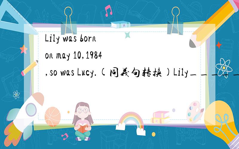 Lily was born on may 10,1984,so was Lucy.(同义句转换)Lily_______ ______ _______ _______Lucy.