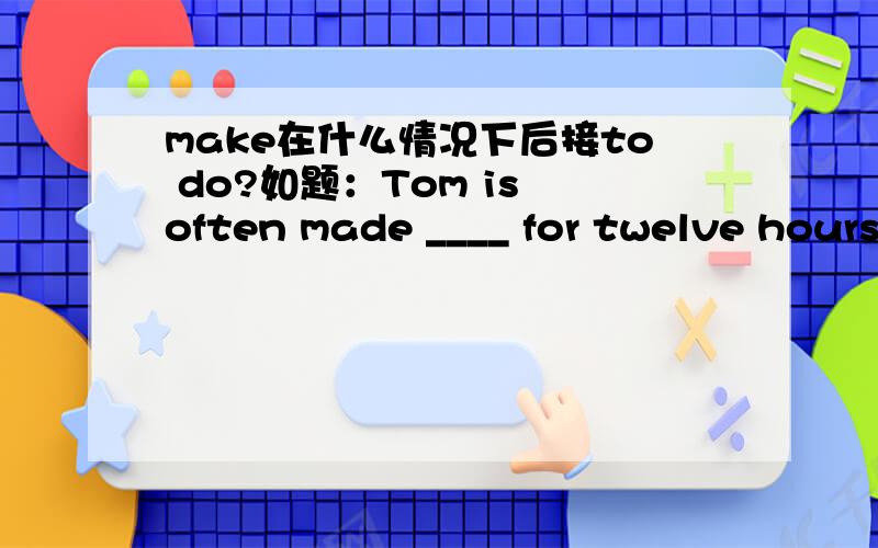 make在什么情况下后接to do?如题：Tom is often made ____ for twelve hours a day by the boss.A.work B.working C.to work D.to be working答案给的是C,可是make不是直接加do sth.