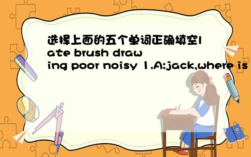 选择上面的五个单词正确填空late brush drawing poor noisy 1.A:jack,where is your sister?B:she is__a picture.2.A:i like listening to music and singing in the morning.B:don't be__in the morning.3,A:i need a__ to draw a picture.B:here you are