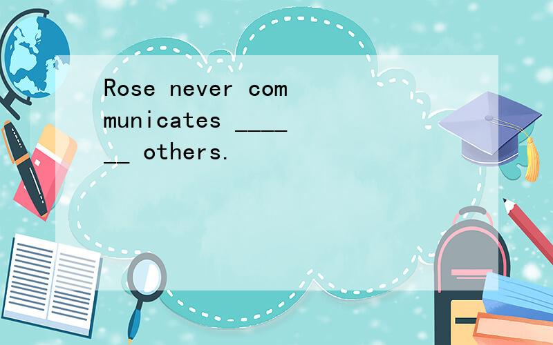Rose never communicates ______ others.