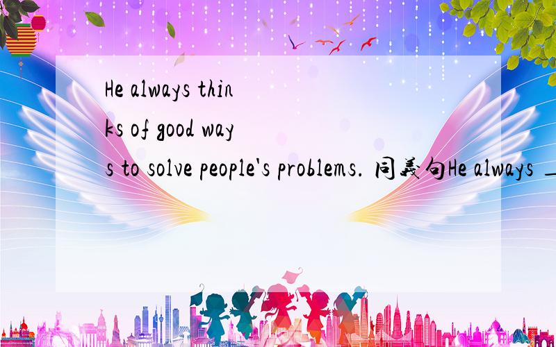 He always thinks of good ways to solve people's problems. 同义句He always ____ ____ ____ good ways to solve people's problem.很难吗？