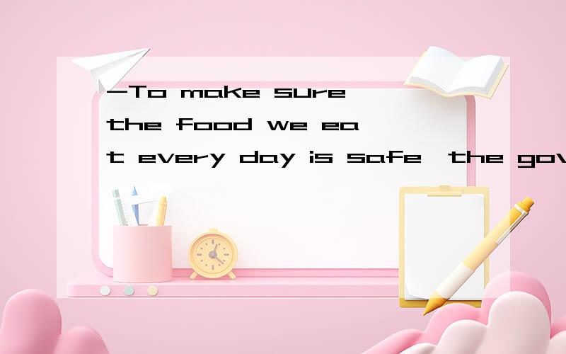 -To make sure the food we eat every day is safe,the government should do more -___A That sounds nice B That is not true C I can't agree more D You are welcome