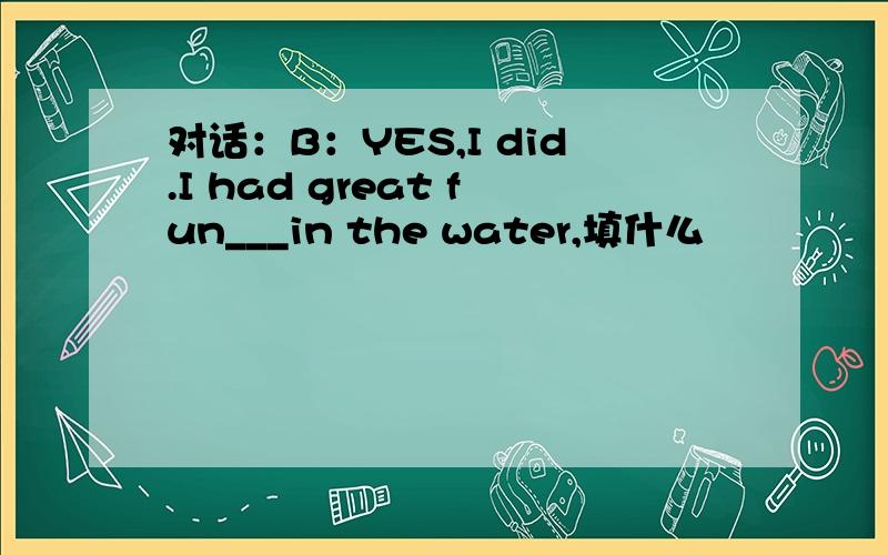 对话：B：YES,I did.I had great fun___in the water,填什么