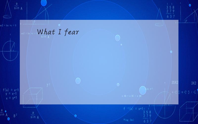 What I fear
