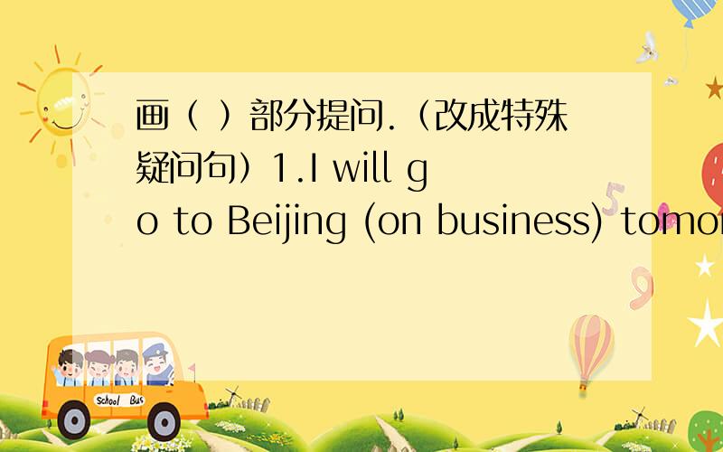画（ ）部分提问.（改成特殊疑问句）1.I will go to Beijing (on business) tomorrow.2.They will come back to (china) (by air).3.She will come go to the park [(two) times a week].4.He will taik with (you) on phone.5.(They) will be (in Beij