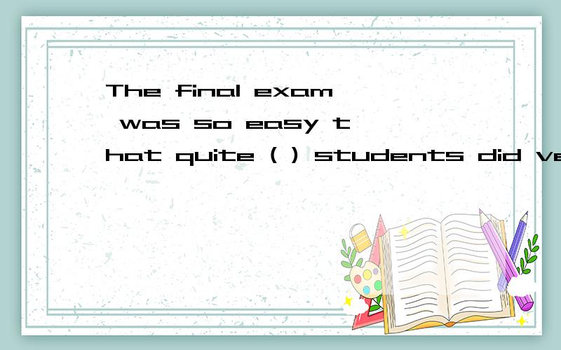 The final exam was so easy that quite ( ) students did very well in it.写不下了The final exam was so easy that quite (       ) students did very well in it.A(a few )    B(few)   C(a little)   D(little)个人认为是D好像其他的都解释不