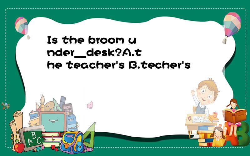 Is the broom under__desk?A.the teacher's B.techer's