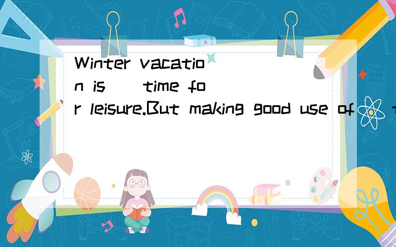 Winter vacation is _ time for leisure.But making good use of _ time is not an easy task for most我还想补充问一个a time for 这是固定搭配么?还有什么情况用 a time (除了 have a good time )