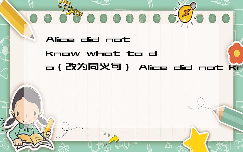 Alice did not know what to do（改为同义句） Alice did not know_____ ________ _______ ________