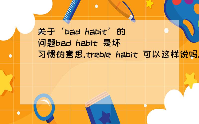 关于‘bad habit’的问题bad habit 是坏习惯的意思.treble habit 可以这样说吗.打错了，是terrible habit