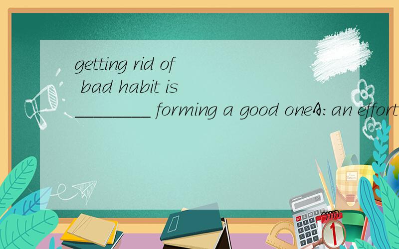 getting rid of bad habit is ________ forming a good oneA:an effort much as B:much an effort as C:as an effort much as D:as much an effort as