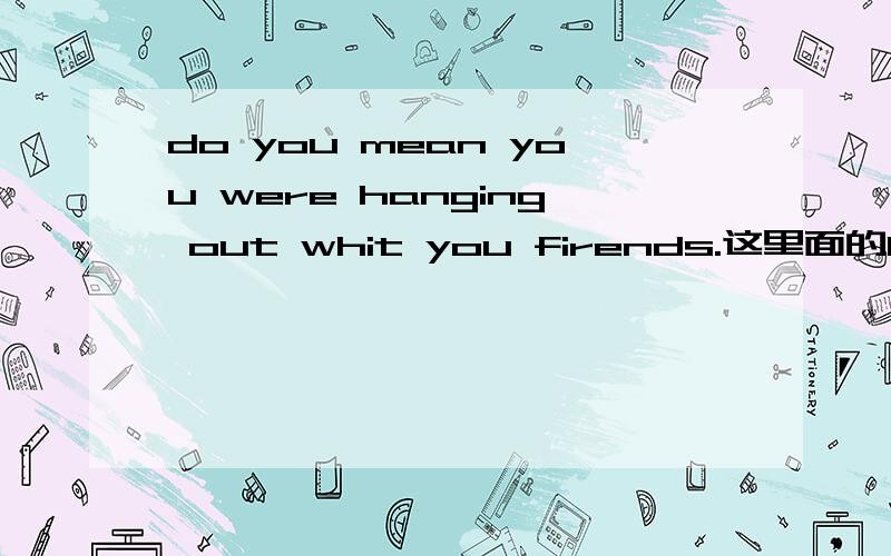 do you mean you were hanging out whit you firends.这里面的hang是什么意思?