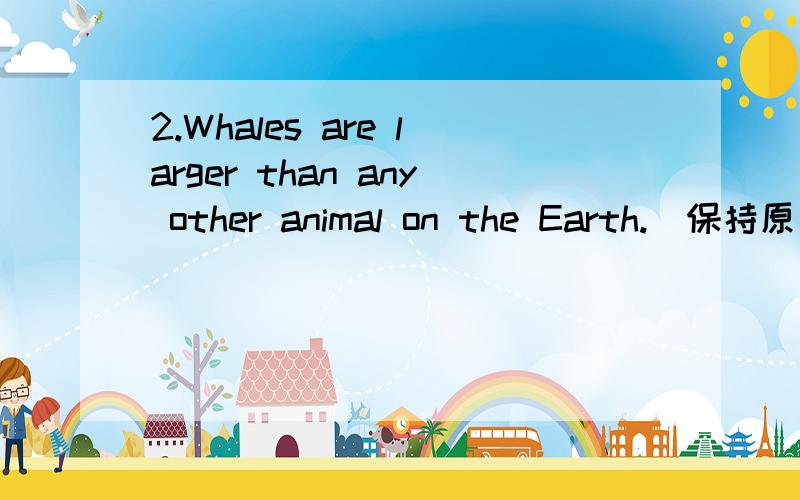 2.Whales are larger than any other animal on the Earth.（保持原句意思） Whales are _____ _____