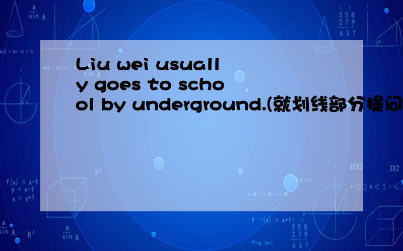 Liu wei usually goes to school by underground.(就划线部分提问,划线部分为：by underground