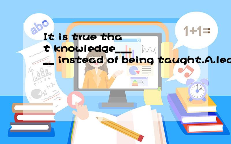 It is true that knowledge_____ instead of being taught.A.learns B.learned C.is learned D.was learned