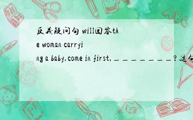 反义疑问句 will回答the woman carrying a baby,come in first,_______?这句话回答为什么不是won't you 前肯定后否定么不是?