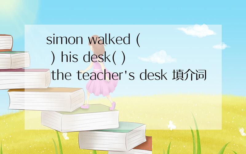 simon walked ( ) his desk( ) the teacher's desk 填介词
