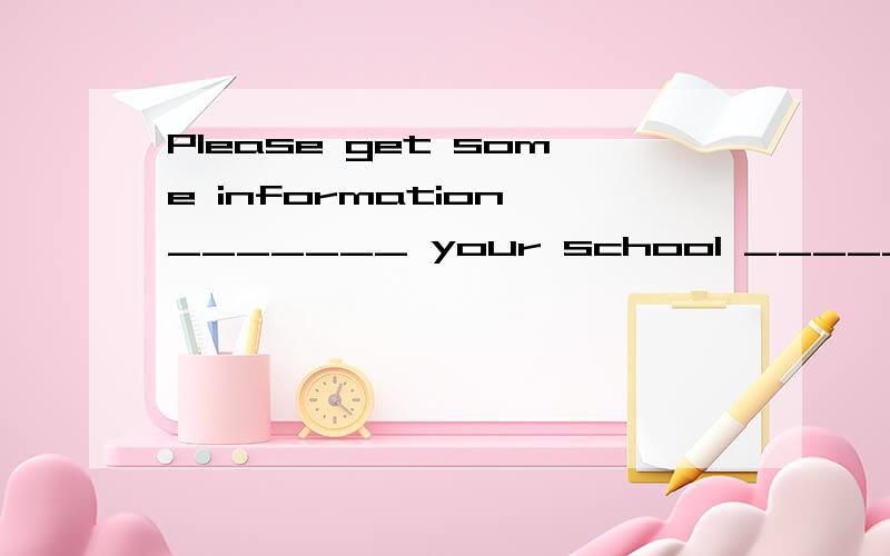 Please get some information _______ your school _______ me.介词