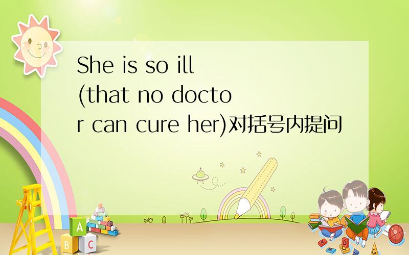 She is so ill (that no doctor can cure her)对括号内提问