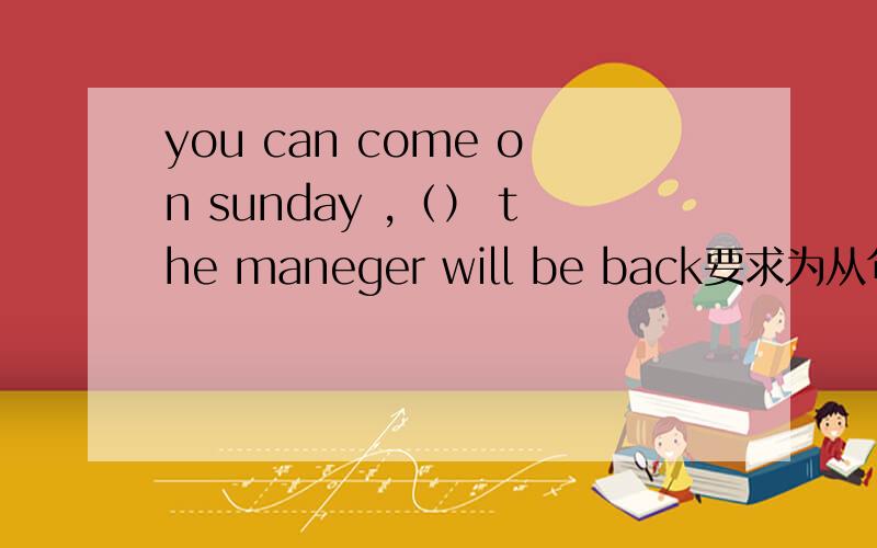 you can come on sunday ,（） the maneger will be back要求为从句,但纠结在when 还是as 还有就是as and which 做非限制性定语从句时很难区分,只有固定搭配区分么?ps,这个空可否填for?