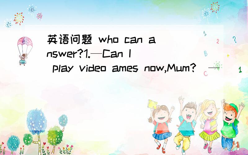 英语问题 who can answer?1.—Can I play video ames now,Mum?  — _____  ______ you can't.2.—May I ask you a question?  —Yes, _____ _______?3.—Hello,may I speak to Jane?  —Speaking, ______ ______?4.—You are playing basketball. Can l join