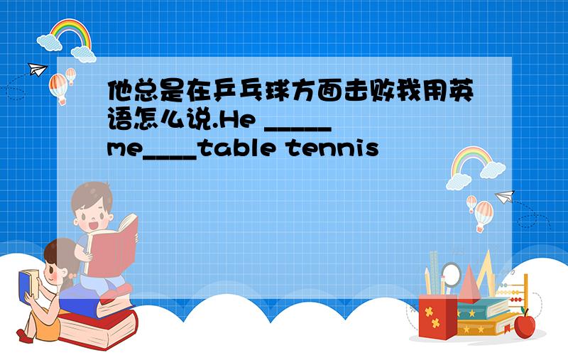 他总是在乒乓球方面击败我用英语怎么说.He _____ me____table tennis