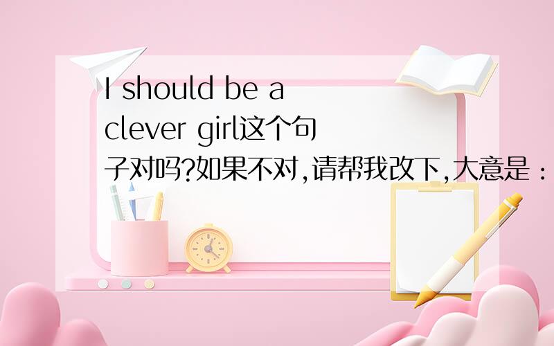 I should be a clever girl这个句子对吗?如果不对,请帮我改下,大意是：我要做一个聪明的女孩.或是：我想我要做一个聪明的女孩.