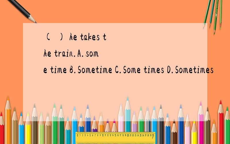 ( ) he takes the train.A.some time B.Sometime C.Some times D.Sometimes
