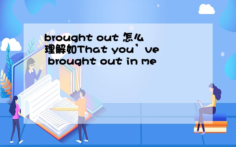 brought out 怎么理解如That you’ve brought out in me