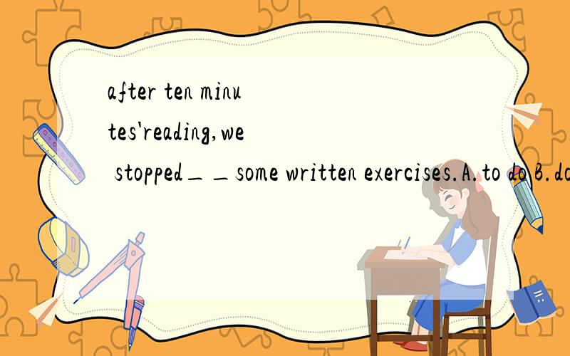 after ten minutes'reading,we stopped__some written exercises.A.to do B.doing C.to be D.being done