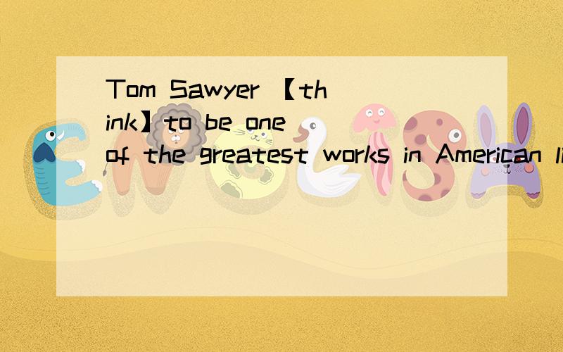 Tom Sawyer 【think】to be one of the greatest works in American literature.适当形式填空