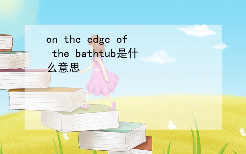 on the edge of the bathtub是什么意思
