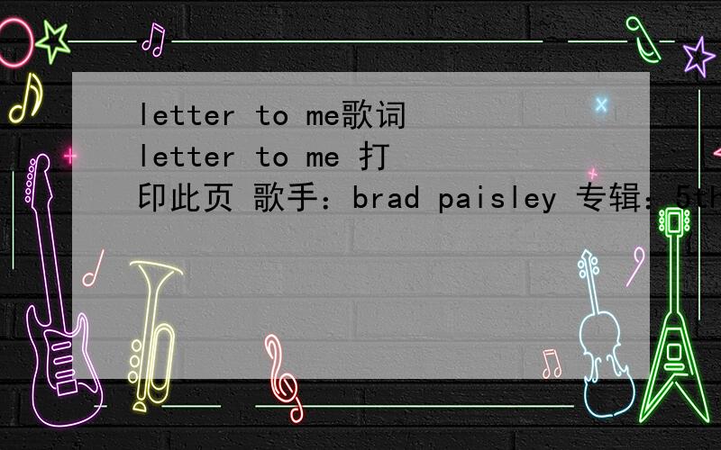 letter to me歌词letter to me 打印此页 歌手：brad paisley 专辑：5th gear If I could write a letter to me and send it back in time to myself at 17First I'd prove it's me by saying look under your bedThere's a Skoal can and a Playboy no one