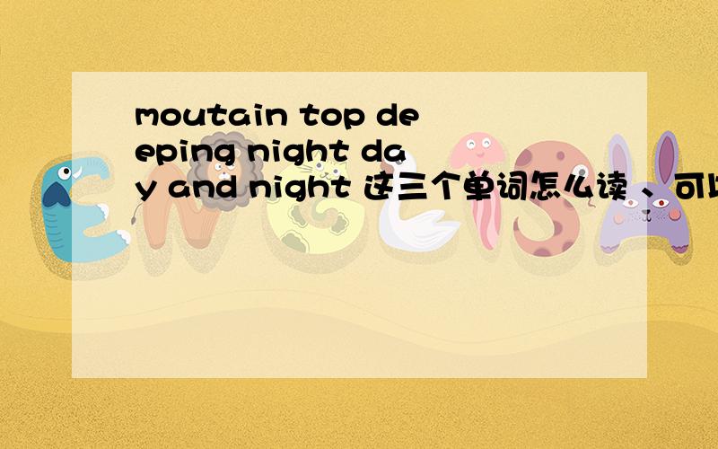 moutain top deeping night day and night 这三个单词怎么读 、可以用汉字写下它的读音吗 外加它的意思