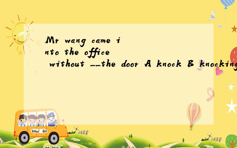 Mr wang came into the office without __the door A knock B knocking at C to knock at D knocking to