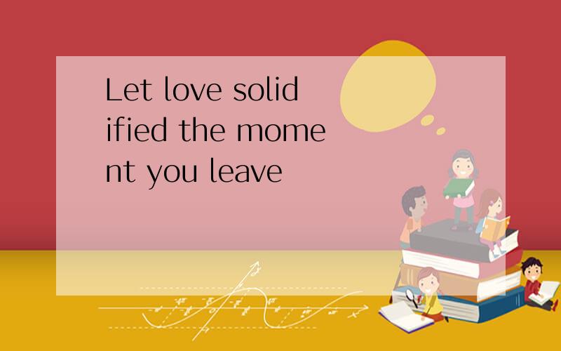 Let love solidified the moment you leave