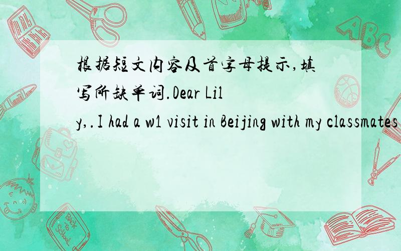 根据短文内容及首字母提示,填写所缺单词.Dear Lily,.I had a w1 visit in Beijing with my classmates last weekend.Beijing is an old city with a long history.There are many places of i2 here.Some people s3 weeks in Beijing going sightseei