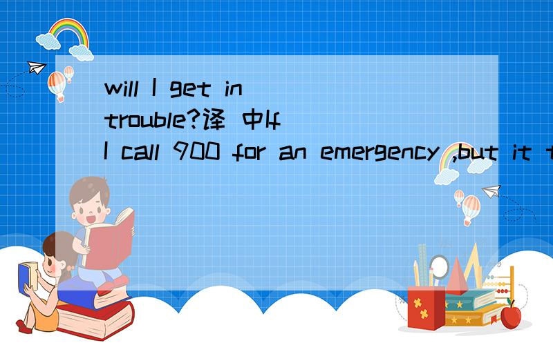 will I get in trouble?译 中If I call 900 for an emergency ,but it turns out that it wasn’t one ,will I get in trouble?