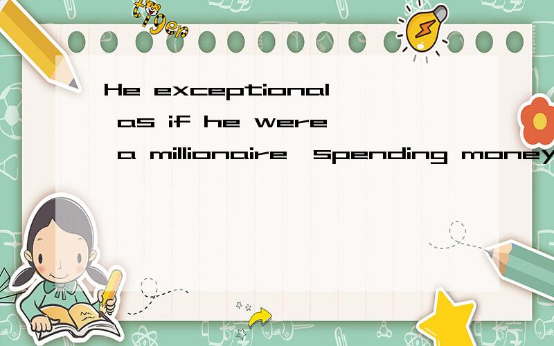 He exceptional as if he were a millionaire,spending money left,right and center.