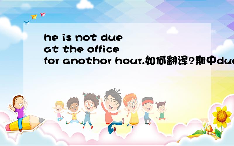 he is not due at the office for anothor hour.如何翻译?期中due作何解释,能有词典出处最好,万分感谢.