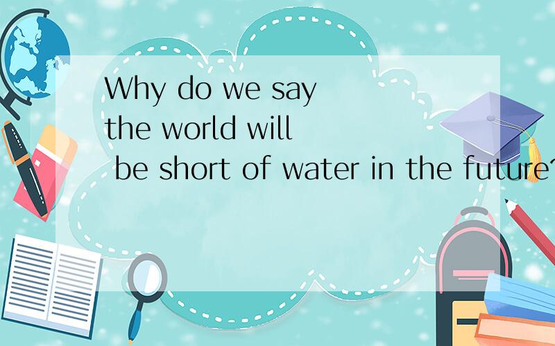 Why do we say the world will be short of water in the future?答案要附中文