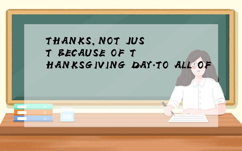 THANKS,NOT JUST BECAUSE OF THANKSGIVING DAY.TO ALL OF