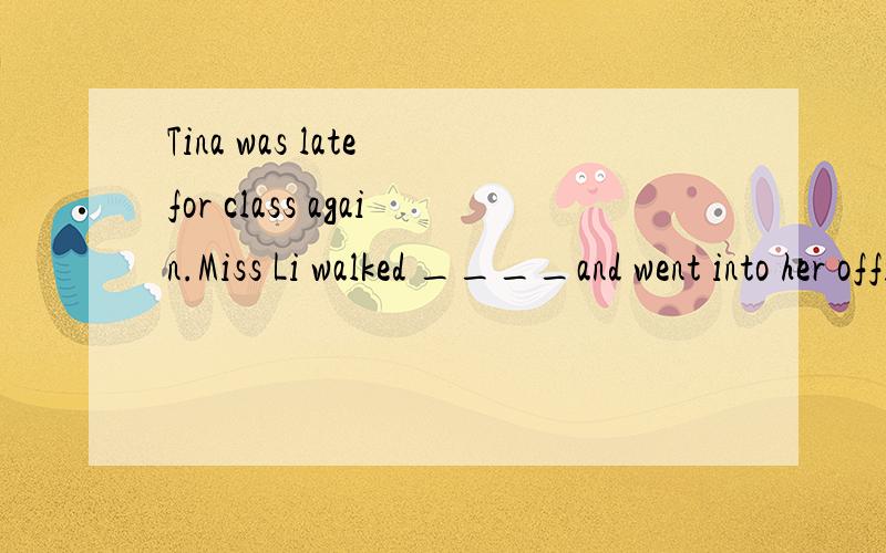Tina was late for class again.Miss Li walked ____and went into her office without saying anything有适当的介词或副词完成