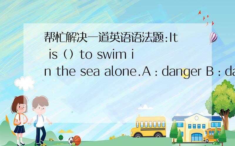 帮忙解决一道英语语法题:It is（）to swim in the sea alone.A：danger B：dangerous C：dangerously D：a danger.这里是不是应该选dangerously?因为它是危险地,是不是应该放在动词前面?而dangerous的意思是危险的,