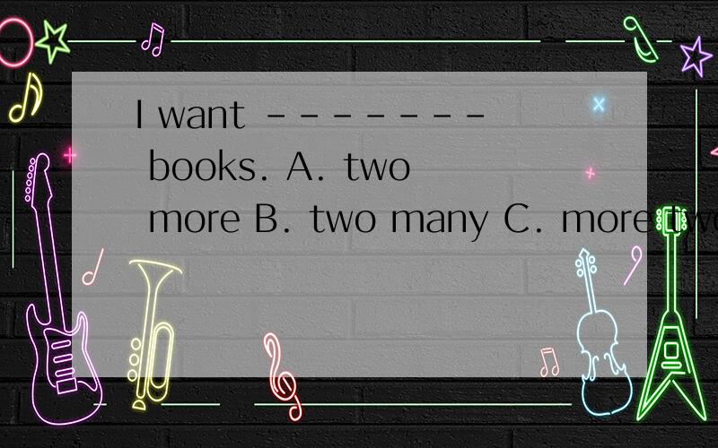 I want ------- books. A. two more B. two many C. more two