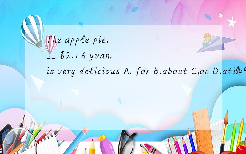 The apple pie,__ $2.16 yuan,is very delicious A. for B.about C,on D.at选哪一个答案呀?理由呢?
