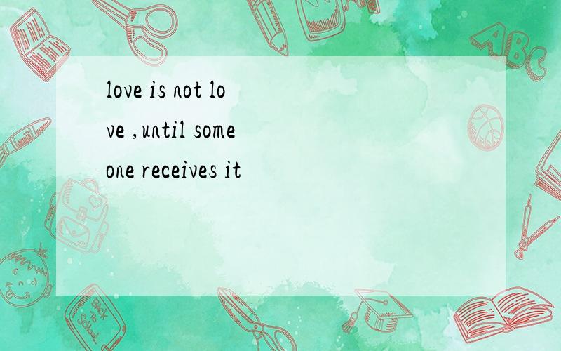 love is not love ,until someone receives it